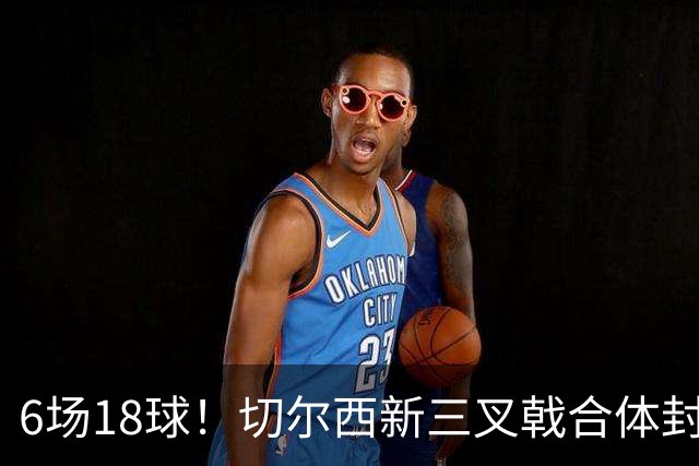 6场18球！切尔西新三叉戟合体封神秘籍，掀进攻狂潮同时防线需加固